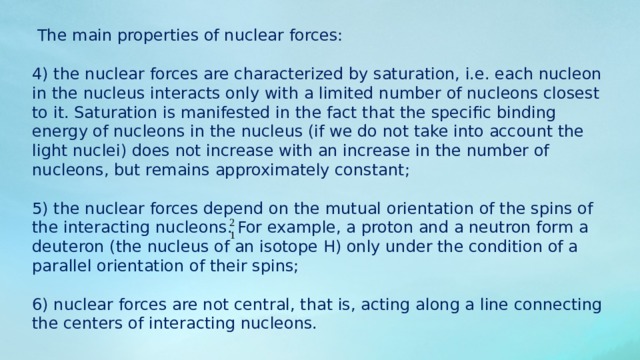  The main properties of nuclear forces: 4) the nuclear forces are characterized by saturation, i.e. each nucleon in the nucleus interacts only with a limited number of nucleons closest to it. Saturation is manifested in the fact that the specific binding energy of nucleons in the nucleus (if we do not take into account the light nuclei) does not increase with an increase in the number of nucleons, but remains approximately constant; 5) the nuclear forces depend on the mutual orientation of the spins of the interacting nucleons. For example, a proton and a neutron form a deuteron (the nucleus of an isotope H) only under the condition of a parallel orientation of their spins; 6) nuclear forces are not central, that is, acting along a line connecting the centers of interacting nucleons. 