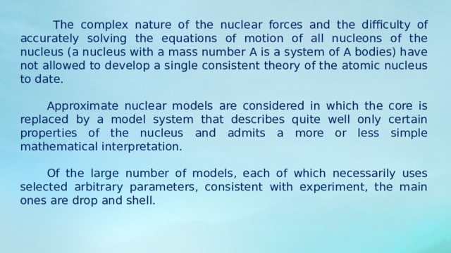  The complex nature of the nuclear forces and the difficulty of accurately solving the equations of motion of all nucleons of the nucleus (a nucleus with a mass number A is a system of A bodies) have not allowed to develop a single consistent theory of the atomic nucleus to date. Approximate nuclear models are considered in which the core is replaced by a model system that describes quite well only certain properties of the nucleus and admits a more or less simple mathematical interpretation. Of the large number of models, each of which necessarily uses selected arbitrary parameters, consistent with experiment, the main ones are drop and shell. 