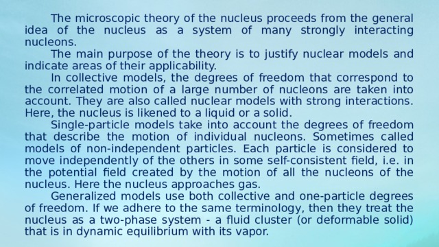 The microscopic theory of the nucleus proceeds from the general idea of ​​the nucleus as a system of many strongly interacting nucleons. The main purpose of the theory is to justify nuclear models and indicate areas of their applicability. In collective models, the degrees of freedom that correspond to the correlated motion of a large number of nucleons are taken into account. They are also called nuclear models with strong interactions. Here, the nucleus is likened to a liquid or a solid. Single-particle models take into account the degrees of freedom that describe the motion of individual nucleons. Sometimes called models of non-independent particles. Each particle is considered to move independently of the others in some self-consistent field, i.e. in the potential field created by the motion of all the nucleons of the nucleus. Here the nucleus approaches gas. Generalized models use both collective and one-particle degrees of freedom. If we adhere to the same terminology, then they treat the nucleus as a two-phase system - a fluid cluster (or deformable solid) that is in dynamic equilibrium with its vapor. 