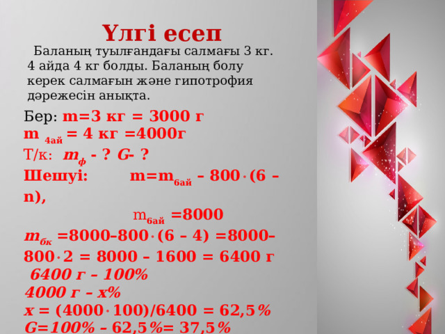  Үлгі есеп  Баланың туылғандағы салмағы 3 кг. 4 айда 4 кг болды. Баланың болу керек салмағын және гипотрофия дәрежесін анықта. Бер: m=3 кг = 3000 г m 4ай = 4 кг =4000г Т/к: m ф  - ? G - ? Шешуі: m=m 6ай  – 800  (6 – n),  m 6ай =8000 m бк =8000 – 800  (6 – 4) =8000 – 800  2 = 8000 – 1600 = 6400 г  6400 г – 100% 4000 г – x% x = (4000  100)/6400 = 62,5 % G = 100% –  62,5 % = 37,5 % 