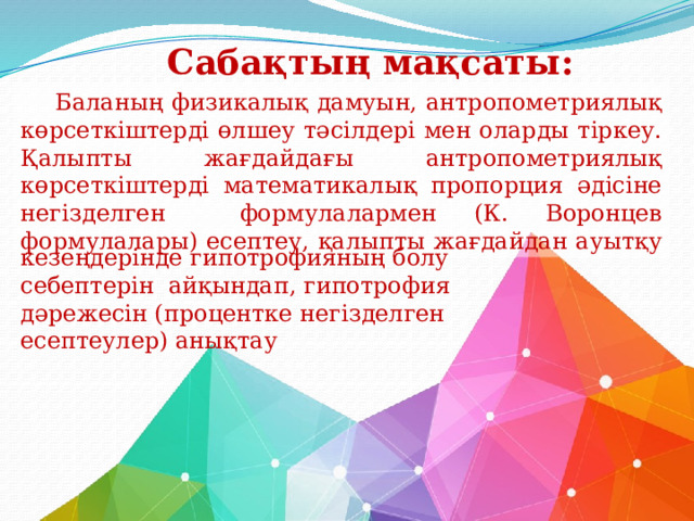 Сабақтың мақсаты:   Баланың физикалық дамуын, антропометриялық көрсеткіштерді өлшеу тәсілдері мен оларды тіркеу. Қалыпты жағдайдағы антропометриялық көрсеткіштерді математикалық пропорция әдісіне негізделген формулалармен (К. Воронцев формулалары) есептеу, қалыпты жағдайдан ауытқу кезеңдерінде гипотрофияның болу себептерін айқындап, гипотрофия дәрежесін (процентке негізделген есептеулер) анықтау 