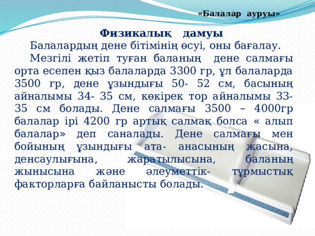 «Балалар ауруы» Физикалық дамуы Балалардың дене бітімінің өсуі, оны бағалау. Мезгілі жетіп туған баланың дене салмағы орта есепен қыз балаларда 3300 гр, ұл балаларда 3500 гр, дене ұзындығы 50- 52 см, басының айналымы 34- 35 см, көкірек тор айналымы 33- 35 см болады. Дене салмағы 3500 – 4000гр балалар ірі 4200 гр артық салмақ болса « алып балалар » деп саналады. Дене салмағы мен бойының ұзындығы ата- анасының жасына, денсаулығына, жаратылысына, баланың жынысына және әлеуметтік- тұрмыстық факторларға байланысты болады. 