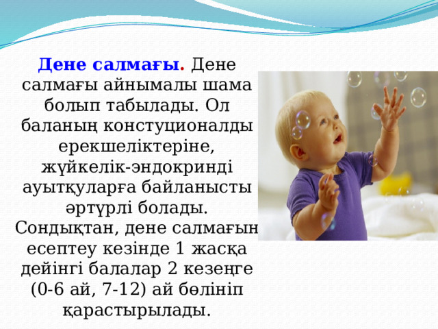 Дене салмағы . Дене салмағы айнымалы шама болып табылады. Ол баланың констуционалды ерекшеліктеріне, жүйкелік-эндокринді ауытқуларға байланысты әртүрлі болады. Сондықтан, дене салмағын есептеу кезінде 1 жасқа дейінгі балалар 2 кезеңге (0-6 ай, 7-12) ай бөлініп қарастырылады. 