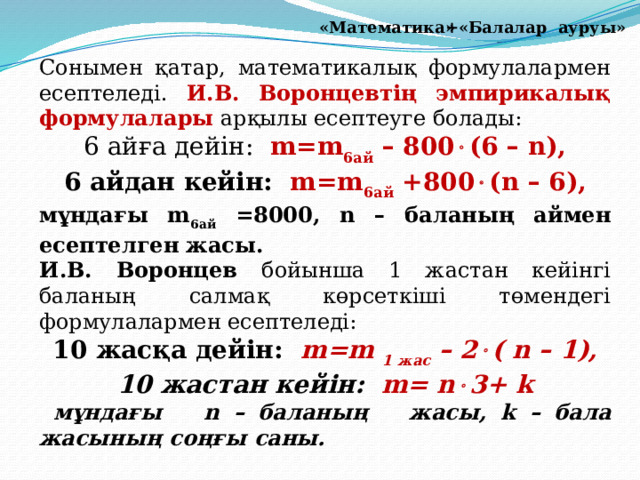 +«Балалар ауруы» «Математика» Сонымен қатар, математикалық формулалармен есептеледі. И.В. Воронцевтің эмпирикалық формулалары арқылы есептеуге болады: 6 айға дейін: m=m 6ай  – 800  (6 – n), 6 айдан кейін: m=m 6ай +800  (n – 6), мұндағы m 6ай =8000, n – баланың аймен есептелген жасы. И.В. Воронцев бойынша 1 жастан кейінгі баланың салмақ көрсеткіші төмендегі формулалармен есептеледі: 10 жасқа дейін: m=m 1 жас  – 2  ( n – 1), 10 жастан кейін: m= n  3+ k  мұндағы n – баланың жасы, k – бала жасының соңғы саны.  