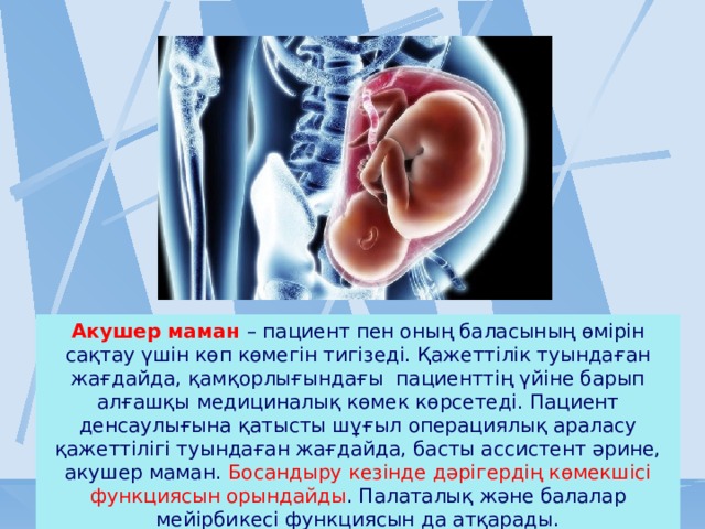 Акушер маман – пациент пен оның баласының өмірін сақтау үшін көп көмегін тигізеді. Қажеттілік туындаған жағдайда, қамқорлығындағы  пациенттің үйіне барып алғашқы медициналық көмек көрсетеді. Пациент денсаулығына қатысты шұғыл операциялық араласу қажеттілігі туындаған жағдайда, басты ассистент әрине, акушер маман. Босандыру кезінде дәрігердің көмекшісі функциясын орындайды . Палаталық және балалар мейірбикесі функциясын да атқарады. 