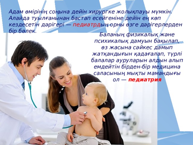 Адам өмірінің соңына дейін хирургке жолықпауы мүмкін. Алайда туылғанынан бастап есейгеніне дейін ең көп кездесетін дәрігері —  педиатрд ың орны өзге дәрігерлерден бір бөлек. Баланың физикалық және психикалық дамуын бақылап, өз жасына сәйкес дамып жатқандығын қадағалап, түрлі балалар ауруларын алдын алып емдейтін бірден-бір медицина саласының мықты мамандығы ол — педиатрия 