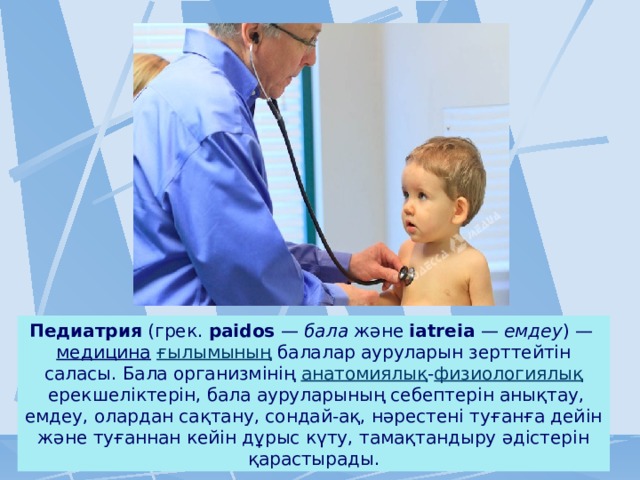 Педиатрия  (грек.  paіdos  —  бала  және  іatreіa  —  емдеу ) —  медицина   ғылымының  балалар ауруларын зерттейтін саласы. Бала организмінің  анатомиялық - физиологиялық  ерекшеліктерін, бала ауруларының себептерін анықтау, емдеу, олардан сақтану, сондай-ақ, нәрестені туғанға дейін және туғаннан кейін дұрыс күту, тамақтандыру әдістерін қарастырады. 