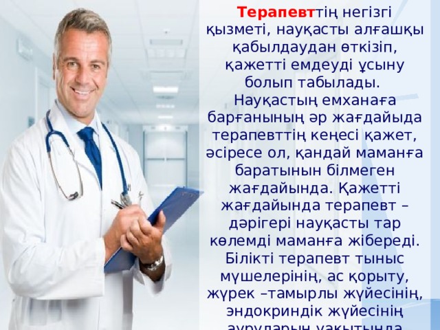 Терапевт тің негізгі қызметі, науқасты алғашқы қабылдаудан өткізіп, қажетті емдеуді ұсыну болып табылады.   Науқастың емханаға барғанының әр жағдайыда терапевттің кеңесі қажет, әсіресе ол, қандай маманға баратынын білмеген жағдайында. Қажетті жағдайында терапевт – дәрігері науқасты тар көлемді маманға жібереді. Білікті терапевт тыныс мүшелерінің, ас қорыту, жүрек –тамырлы жүйесінің, эндокриндік жүйесінің ауруларын уақытында анықтап біле алады . 