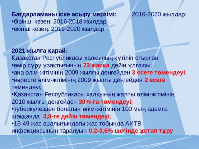 Бағдарламаны іске асыру мерзімі: 2016-2020 жылдар: бірінші кезең: 2016-2018 жылдар екінші кезең: 2019-2020 жылдар 2021 жылға қарай: Қазақстан Республикасы халқының күтіліп отырған өмір сүру ұзақтығының 73 жасқа дейін ұлғаюы; ана өлім-жітімінің 2009 жылғы деңгейден 3 есеге төмендеуі ; нәресте өлім-жітімінің 2009 жылғы деңгейден 2 есеге төмендеуі; Қазақстан Республикасы халқының жалпы өлім-жітімінің 2010 жылғы деңгейден 30%-ға төмендеуі; туберкулезден болатын өлім-жітімінің 100 мың адамға шаққанда 3,8-ге дейін төмендеуі; 15-49 жас аралығындағы жас тобында АИТВ инфекциясының таралуын 0,2-0,6% шегінде ұстап тұру 