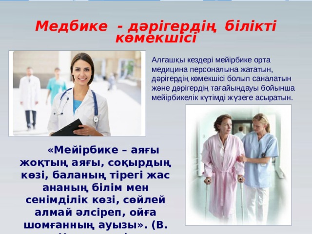 Медбике - дәрігердің білікті көмекшісі Алғашқы кездері мейірбике орта медицина персоналына жататын, дәрігердің көмекшісі болып саналатын және дәрігердің тағайындауы бойынша мейірбикелік күтімді жүзеге асыратын. «Мейірбике – аяғы жоқтың аяғы, соқырдың көзі, баланың тірегі жас ананың білім мен сенімділік көзі, сөйлей алмай әлсіреп, ойға шомғанның ауызы». (В. Хендерсон). 