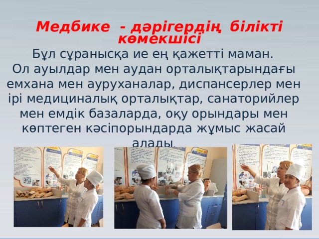 Медбике - дәрігердің білікті көмекшісі  Бұл сұранысқа ие ең қажетті маман. Ол ауылдар мен аудан орталықтарындағы емхана мен ауруханалар, диспансерлер мен ірі медициналық орталықтар, санаторийлер мен емдік базаларда, оқу орындары мен көптеген кәсіпорындарда жұмыс жасай алады . 