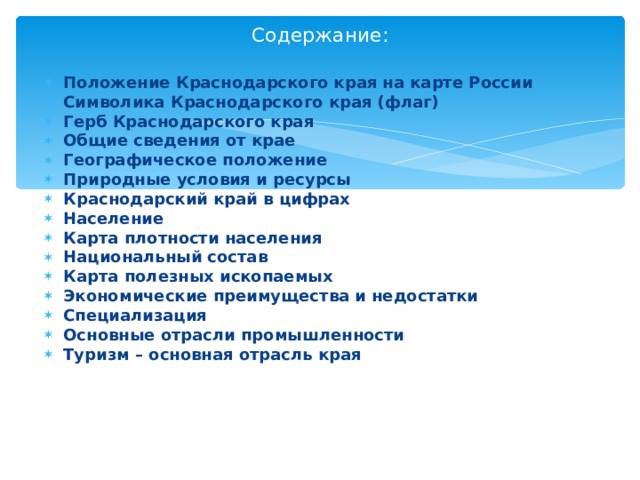 Содержание: Положение Краснодарского края на карте России Символика Краснодарского края (флаг) Герб Краснодарского края Общие сведения от крае Географическое положение Природные условия и ресурсы Краснодарский край в цифрах Население Карта плотности населения Национальный состав Карта полезных ископаемых Экономические преимущества и недостатки Специализация Основные отрасли промышленности Туризм – основная отрасль края   