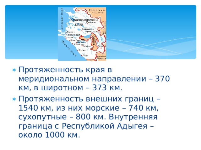 Протяженность края в меридиональном направлении – 370 км, в широтном – 373 км. Протяженность внешних границ – 1540 км, из них морские – 740 км, сухопутные – 800 км. Внутренняя граница с Республикой Адыгея – около 1000 км. 