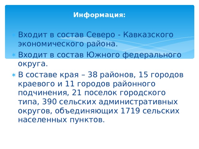 Информация: Входит в состав Северо - Кавказского экономического района. Входит в состав Южного федерального округа. В составе края – 38 районов, 15 городов краевого и 11 городов районного подчинения, 21 поселок городского типа, 390 сельских административных округов, объединяющих 1719 сельских населенных пунктов.  