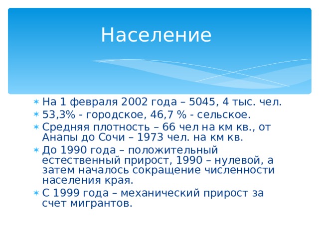 Население На 1 февраля 2002 года – 5045, 4 тыс. чел. 53,3% - городское, 46,7 % - сельское. Средняя плотность – 66 чел на км кв., от Анапы до Сочи – 1973 чел. на км кв. До 1990 года – положительный естественный прирост, 1990 – нулевой, а затем началось сокращение численности населения края. С 1999 года – механический прирост за счет мигрантов.  