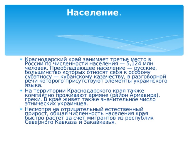 Население . Краснодарский край занимает третье место в России по численности населения — 5,124 млн человек. Преобладающее население — русские, большинство которых относят себя к особому субэтносу — кубанскому казачеству, в разговорной речи которого присутствуют элементы украинского языка. На территории Краснодарского края также компактно проживают армяне (район Армавира), греки. В крае живет также значительное число этнических украинцев. Несмотря на отрицательный естественный прирост, общая численность населения края быстро растет за счет мигрантов из республик Северного Кавказа и Закавказья. 
