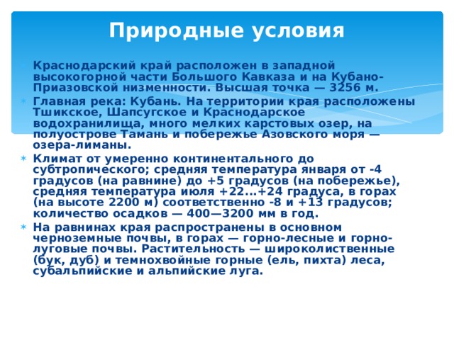Природные условия Краснодарский край расположен в западной высокогорной части Большого Кавказа и на Кубано-Приазовской низменности. Высшая точка — 3256 м. Главная река: Кубань. На территории края расположены Тшикское, Шапсугское и Краснодарское водохранилища, много мелких карстовых озер, на полуострове Тамань и побережье Азовского моря — озера-лиманы. Климат от умеренно континентального до субтропического; средняя температура января от -4 градусов (на равнине) до +5 градусов (на побережье), средняя температура июля +22...+24 градуса, в горах (на высоте 2200 м) соответственно -8 и +13 градусов; количество осадков — 400—3200 мм в год. На равнинах края распространены в основном черноземные почвы, в горах — горно-лесные и горно-луговые почвы. Растительность — широколиственные (бук, дуб) и темнохвойные горные (ель, пихта) леса, субальпийские и альпийские луга. 