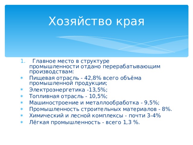 Хозяйство края   Главное место в структуре промышленности отдано перерабатывающим производствам: Пищевая отрасль - 42,8% всего объёма промышленной продукции; Электроэнергетика -13,5%; Топливная отрасль - 10,5%; Машиностроение и металлообработка - 9,5%; Промышленность строительных материалов - 8%. Химический и лесной комплексы - почти 3-4% Лёгкая промышленность - всего 1,3 %. 