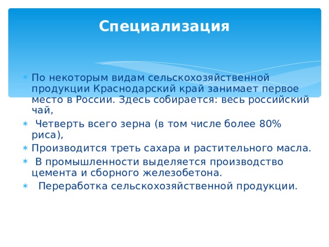 Специализация По некоторым видам сельскохозяйственной продукции Краснодарский край занимает первое место в России. Здесь собирается: весь российский чай,  Четверть всего зерна (в том числе более 80% риса), Производится треть сахаpa и растительного масла.  В промышленности выделяется производство цемента и сборного железобетона.  Переработка сельскохозяйственной продукции. 