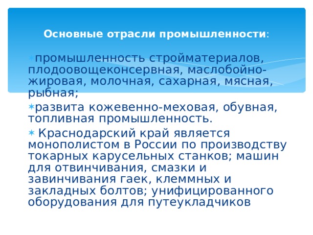 Основные отрасли промышленности : промышленность стройматериалов, плодоовощеконсервная, маслобойно-жировая, молочная, сахарная, мясная, рыбная; развита кожевенно-меховая, обувная, топливная промышленность.  Краснодарский край является монополистом в России по производству токарных карусельных станков; машин для отвинчивания, смазки и завинчивания гаек, клеммных и закладных болтов; унифицированного оборудования для путеукладчиков 