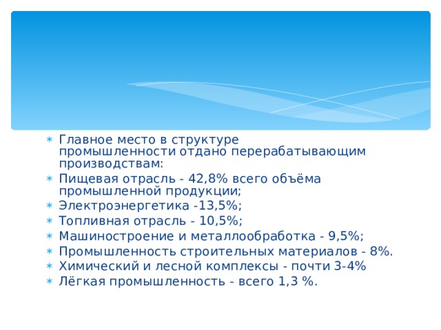 Главное место в структуре промышленности отдано перерабатывающим производствам: Пищевая отрасль - 42,8% всего объёма промышленной продукции; Электроэнергетика -13,5%; Топливная отрасль - 10,5%; Машиностроение и металлообработка - 9,5%; Промышленность строительных материалов - 8%. Химический и лесной комплексы - почти 3-4% Лёгкая промышленность - всего 1,3 %. 