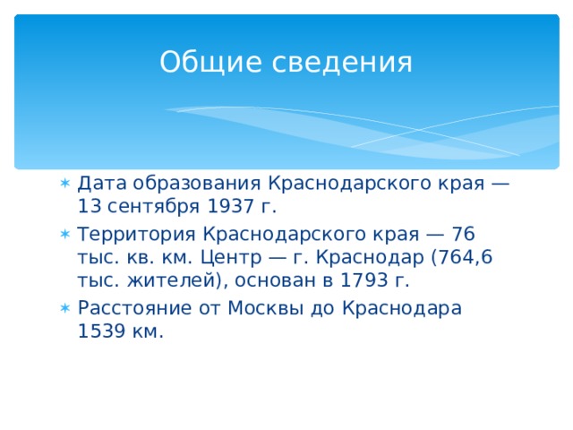 Общие сведения Дата образования Краснодарского края — 13 сентября 1937 г. Территория Краснодарского края — 76 тыс. кв. км. Центр — г. Краснодар (764,6 тыс. жителей), основан в 1793 г. Расстояние от Москвы до Краснодара 1539 км. 