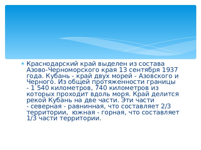 Краснодарский край выделен из состава Азово-Черноморского края 13 сентября 1937 года. Кубань - край двух морей - Азовского и Черного. Из общей протяженности границы - 1 540 километров, 740 километров из которых проходит вдоль моря. Край делится рекой Кубань на две части. Эти части - северная - равнинная, что составляет 2/3 территории,  южная - горная, что составляет 1/3 части территории. 