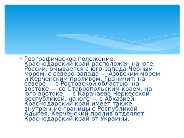 Географическое положение. Краснодарский край расположен на юге России; омывается с юго-запада Черным морем, с северо-запада — Азовским морем и Керченским проливом. Граничит: на севере — с Ростовской областью, на востоке — со Ставропольским краем, на юго-востоке — с Карачаево-Черкесской республикой, на юге — с Абхазией. Краснодарский край имеет также внутренние границы с Республикой Адыгея. Керченский пролив отделяет Краснодарский край от Украины. 