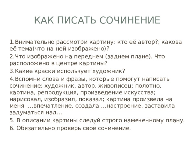 Как писать сочинение 1.Внимательно рассмотри картину: кто её автор?; какова её тема(что на ней изображено)? 2.Что изображено на переднем (заднем плане). Что расположено в центре картины? 3.Какие краски использует художник? 4.Вспомни слова и фразы, которые помогут написать сочинение: художник, автор, живописец; полотно, картина, репродукция, произведение искусства; нарисовал, изобразил, показал; картина произвела на меня …впечатление, создала …настроение, заставила задуматься над… 5. В описании картины следуй строго намеченному плану. 6. Обязательно проверь своё сочинение. 