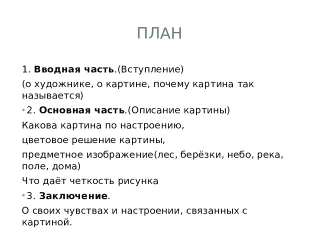 план 1. Вводная часть .(Вступление) (о художнике, о картине, почему картина так называется) 2. Основная часть .(Описание картины) Какова картина по настроению, цветовое решение картины, предметное изображение(лес, берёзки, небо, река, поле, дома) Что даёт четкость рисунка 3. Заключение . О своих чувствах и настроении, связанных с картиной. 