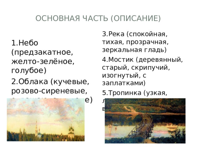 Основная часть (описание) 3.Река (спокойная, тихая, прозрачная, зеркальная гладь) 4.Мостик (деревянный, старый, скрипучий, изогнутый, с заплатками) 5.Тропинка (узкая, луговая, ступеньки вверх) 1.Небо (предзакатное, желто-зелёное, голубое) 2.Облака (кучевые, розово-сиреневые, отражаются в воде) 