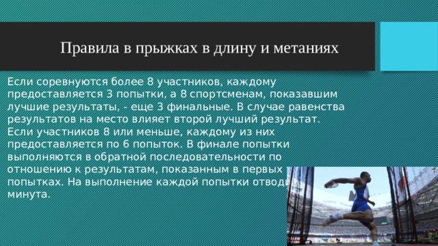  Правила в прыжках в длину и метаниях Если соревнуются более 8 участников, каждому предоставляется 3 попытки, а 8 спортсменам, показавшим лучшие результаты, - еще 3 финальные. В случае равенства результатов на место влияет второй лучший результат. Если участников 8 или меньше, каждому из них предоставляется по 6 попыток. В финале попытки выполняются в обратной последовательности по отношению к результатам, показанным в первых трех попытках. На выполнение каждой попытки отводится 1 минута. 