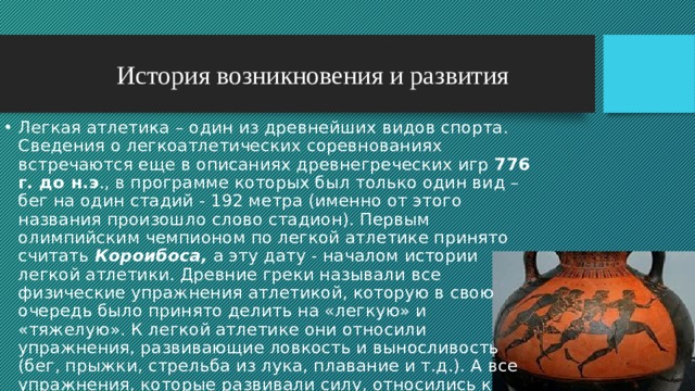 История возникновения и развития Легкая атлетика – один из древнейших видов спорта. Сведения о легкоатлетических соревнованиях встречаются еще в описаниях древнегреческих игр 776 г. до н.э ., в программе которых был только один вид – бег на один стадий - 192 метра (именно от этого названия произошло слово стадион). Первым олимпийским чемпионом по легкой атлетике принято считать Короибоса, а эту дату - началом истории легкой атлетики. Древние греки называли все физические упражнения атлетикой, которую в свою очередь было принято делить на «легкую» и «тяжелую». К легкой атлетике они относили упражнения, развивающие ловкость и выносливость (бег, прыжки, стрельба из лука, плавание и т.д.). А все упражнения, которые развивали силу, относились к «тяжелой» атлетике. 