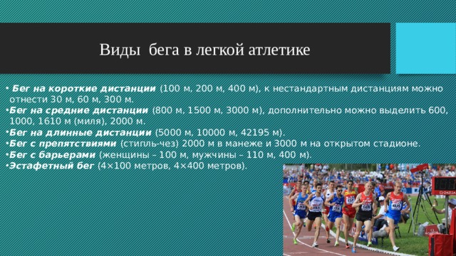 Виды бега в легкой атлетике  Бег на короткие дистанции (100 м, 200 м, 400 м), к нестандартным дистанциям можно отнести 30 м, 60 м, 300 м. Бег на средние дистанции (800 м, 1500 м, 3000 м), дополнительно можно выделить 600, 1000, 1610 м (миля), 2000 м. Бег на длинные дистанции (5000 м, 10000 м, 42195 м). Бег с препятствиями (стипль-чез) 2000 м в манеже и 3000 м на открытом стадионе. Бег с барьерами (женщины – 100 м, мужчины – 110 м, 400 м). Эстафетный бег (4×100 метров, 4×400 метров).     
