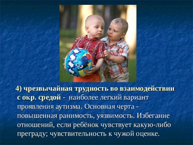  4) чрезвычайная трудность во взаимодействии с окр. средой -  наиболее легкий вариант проявления аутизма. Основная черта - повышенная ранимость, уязвимость. Избегание отношений, если ребёнок чувствует какую-либо преграду; чувствительность к чужой оценке. 