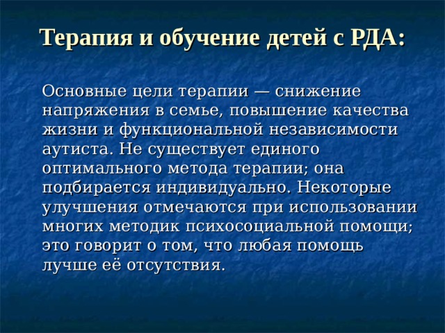 Терапия и обучение детей с РДА:  Основные цели терапии — снижение напряжения в семье, повышение качества жизни и функциональной независимости аутиста. Не существует единого оптимального метода терапии; она подбирается индивидуально. Некоторые улучшения отмечаются при использовании многих методик психосоциальной помощи; это говорит о том, что любая помощь лучше её отсутствия.  