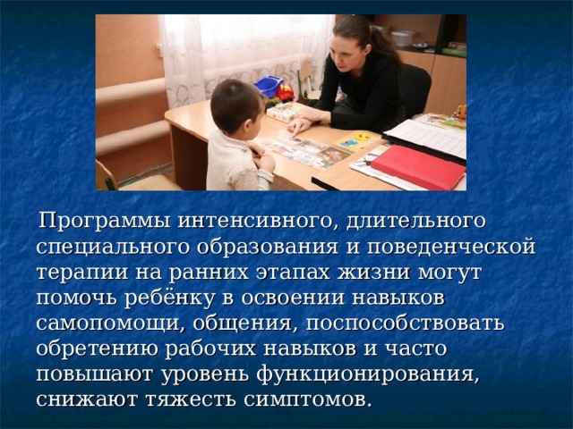  Программы интенсивного, длительного специального образования и поведенческой терапии на ранних этапах жизни могут помочь ребёнку в освоении навыков самопомощи, общения, поспособствовать обретению рабочих навыков и часто повышают уровень функционирования, снижают тяжесть симптомов. 