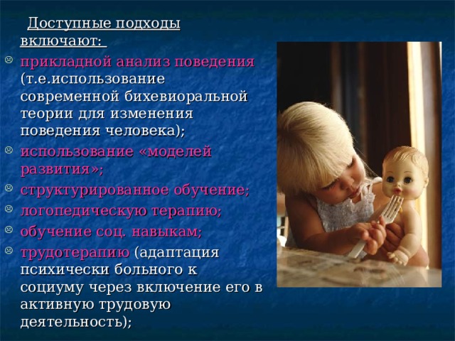  Доступные подходы включают: прикладной анализ поведения (т.е.использование современной бихевиоральной теории для изменения поведения человека); использование «моделей развития»; структурированное обучение; логопедическую терапию; обучение соц. навыкам; трудотерапию (адаптация психически больного к социуму через включение его в активную трудовую деятельность); 