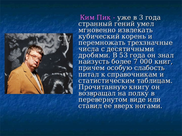  Ким Пик - уже в 3 года странный гений умел мгновенно извлекать кубический корень и перемножать трехзначные числа с десятичными дробями. В 53 года он знал наизусть более 7 000 книг, причем особую слабость питал к справочникам и статистическим таблицам. Прочитанную книгу он возвращал на полку в перевернутом виде или ставил ее вверх ногами. 