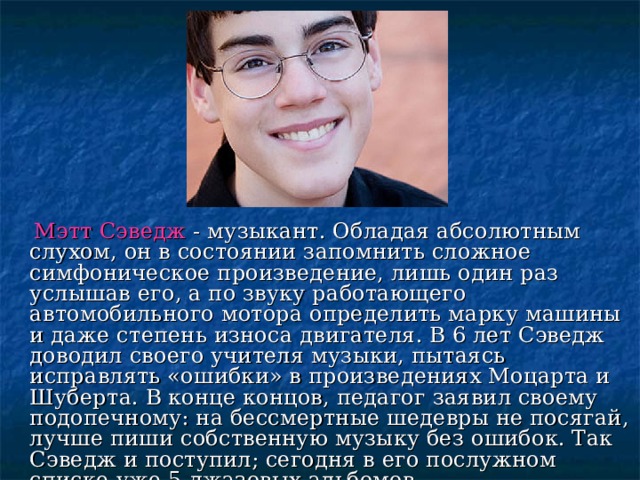   Мэтт Сэведж  - музыкант. Обладая абсолютным слухом, он в состоянии запомнить сложное симфоническое произведение, лишь один раз услышав его, а по звуку работающего автомобильного мотора определить марку машины и даже степень износа двигателя. В 6 лет Сэведж доводил своего учителя музыки, пытаясь исправлять «ошибки» в произведениях Моцарта и Шуберта. В конце концов, педагог заявил своему подопечному: на бессмертные шедевры не посягай, лучше пиши собственную музыку без ошибок. Так Сэведж и поступил; сегодня в его послужном списке уже 5 джазовых альбомов. 