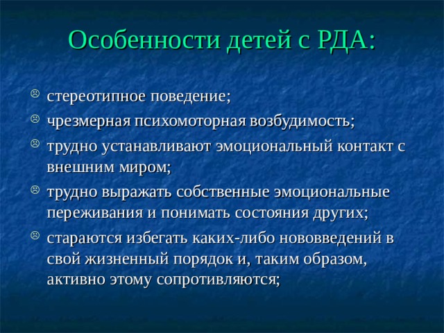 Особенности детей с РДА: стереотипное поведение; чрезмерная психомоторная возбудимость; трудно устанавливают эмоциональный контакт с внешним миром; трудно выражать собственные эмоциональные переживания и понимать состояния других; стараются избегать каких-либо нововведений в свой жизненный порядок и, таким образом, активно этому сопротивляются; 