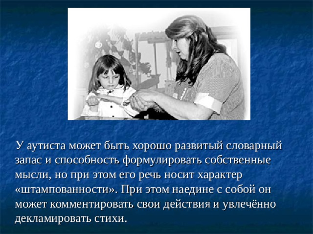  У аутиста может быть хорошо развитый словарный запас и способность формулировать собственные мысли, но при этом его речь носит характер «штампованности». При этом наедине с собой он может комментировать свои действия и увлечённо декламировать стихи.  