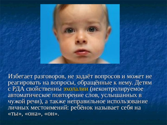  Избегает разговоров, не задаёт вопросов и может не реагировать на вопросы, обращённые к нему. Детям с РДА свойственны  эхолалии (неконтролируемое автоматическое повторение слов, услышанных в чужой речи), а также неправильное использование личных местоимений: ребёнок называет себя на «ты», «она», «он».  