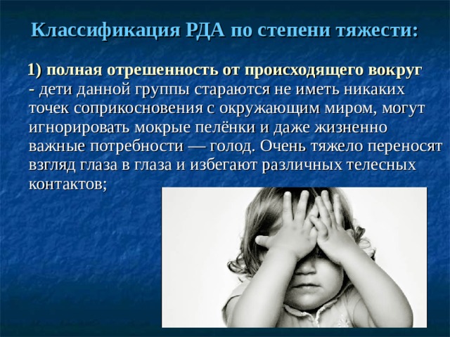 Классификация РДА по степени тяжести:  1) полная отрешенность от происходящего вокруг -  дети данной группы стараются не иметь никаких точек соприкосновения с окружающим миром, могут игнорировать мокрые пелёнки и даже жизненно важные потребности — голод. Очень тяжело переносят взгляд глаза в глаза и избегают различных телесных контактов; 