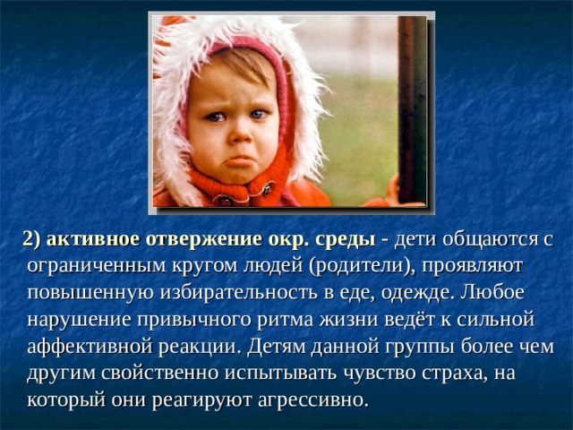  2) активное отвержение окр. среды - дети общаются с ограниченным кругом людей (родители), проявляют повышенную избирательность в еде, одежде. Любое нарушение привычного ритма жизни ведёт к сильной аффективной реакции. Детям данной группы более чем другим свойственно испытывать чувство страха, на который они реагируют агрессивно. 