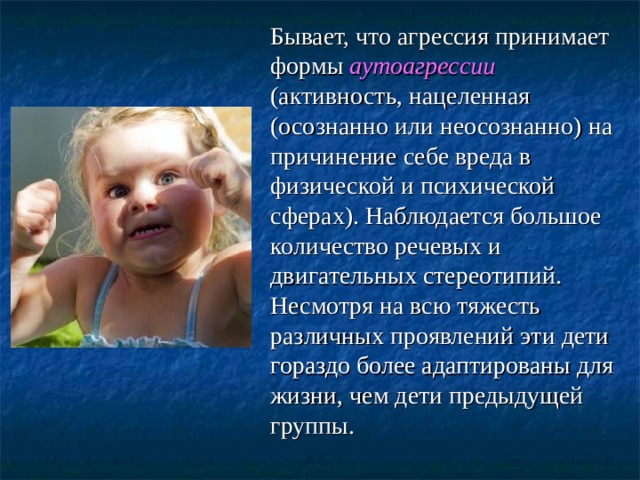  Бывает, что агрессия принимает формы  аутоагрессии (активность, нацеленная (осознанно или неосознанно) на причинение себе вреда в физической и психической сферах). Наблюдается большое количество речевых и двигательных стереотипий. Несмотря на всю тяжесть различных проявлений эти дети гораздо более адаптированы для жизни, чем дети предыдущей группы. 