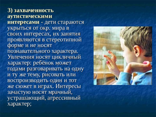  3) захваченность аутистическими интересами - дети стараются укрыться от окр. мира в своих интересах, их занятия проявляются в стереотипной форме и не носят познавательного характера. Увлечения носят цикличный характер: ребёнок может годами разговаривать на одну и ту же тему, рисовать или воспроизводить один и тот же сюжет в играх. Интересы зачастую носят мрачный, устрашающий, агрессивный характер; 