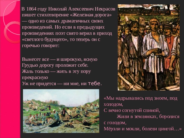 В 1864 году Николай Алексеевич Некрасов пишет стихотворение «Железная дорога» — одно из самых драматичных своих произведений. Но если в предыдущих произведениях поэт свято верил в приход «светлого будущего», то теперь он с горечью говорит:   Вынесет все — и широкую, ясную  Грудью дорогу проложит себе.  Жаль только — жить в эту пору прекрасную  Уж не придется — ни мне, ни тебе. «Мы надрывались под зноем, под холодом,  С вечно согнутой спиной, Жили в землянках, боролися с голодом,  Мёрзли и мокли, болели цингой…»