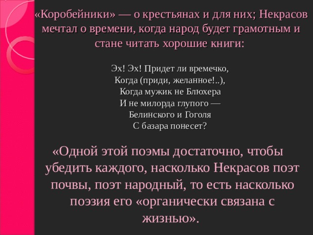 «Коробейники» — о крестьянах и для них; Некрасов мечтал о времени, когда народ будет грамотным и стане читать хорошие книги:   Эх! Эх! Придет ли времечко,  Когда (приди, желанное!..),  Когда мужик не Блюхера  И не милорда глупого —  Белинского и Гоголя  С базара понесет?   «Одной этой поэмы достаточно, чтобы убедить каждого, насколько Некрасов поэт почвы, поэт народный, то есть насколько поэзия его «органически связана с жизнью».