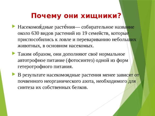 Почему они хищники? Насекомоя́дные расте́ния— собирательное название около 630 видов растений из 19 семейств, которые приспособились к ловле и перевариванию небольших животных, в основном насекомых. Таким образом, они дополняют своё нормальное автотрофное питание (фотосинтез) одной из форм гетеротрофного питания. В результате насекомоядные растения менее зависят от почвенного неорганического азота, необходимого для синтеза их собственных белков. 